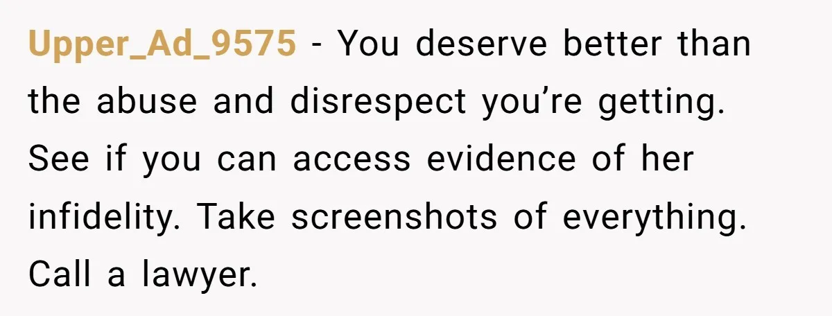 Upper_Ad_9575 - You deserve better than the abuse and disrespect you’re getting. See if you can access evidence of her infidelity. Take screenshots of everything. Call a lawyer.