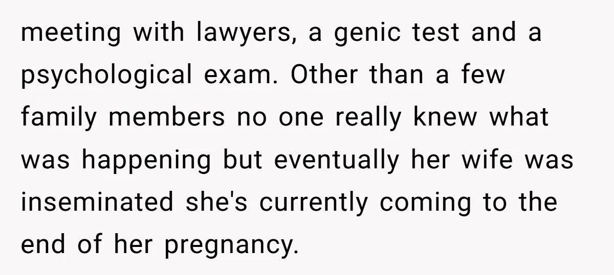 meeting with lawyers, a genic test and a psychological exam. Other than a few family members no one really knew what was happening but eventually her wife was inseminated she's...