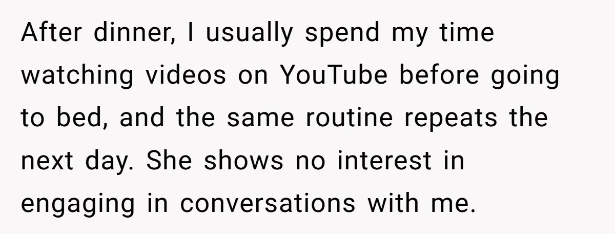 After dinner, I usually spend my time watching videos on YouTube before going to bed, and the same routine repeats the next day. She shows no interest in engaging in...