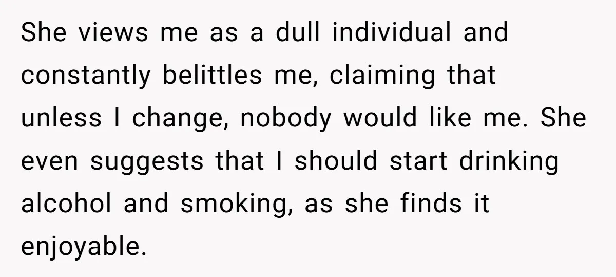 She views me as a dull individual and constantly belittles me, claiming that unless I change, nobody would like me. She even suggests that I should start drinking alcohol and...