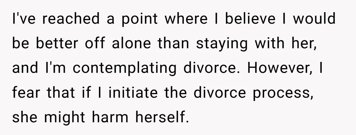 I've reached a point where I believe I would be better off alone than staying with her, and I'm contemplating divorce. However, I fear that if I initiate the divorce...