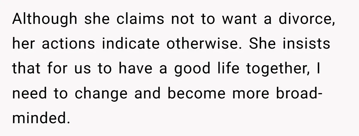 Although she claims not to want a divorce, her actions indicate otherwise. She insists that for us to have a good life together, I need to change and become more...