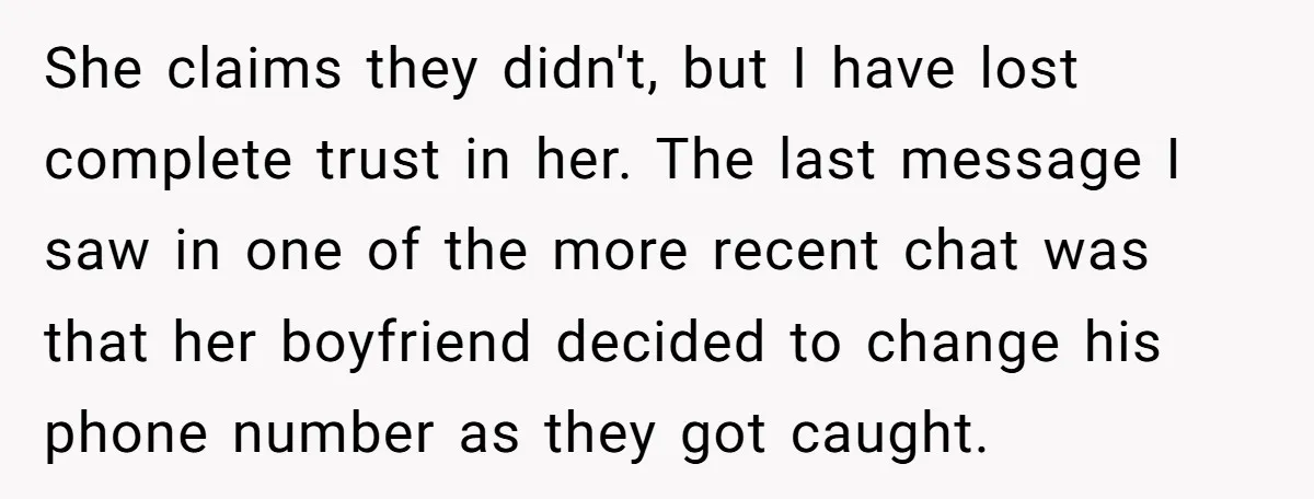 She claims they didn't, but I have lost complete trust in her. The last message I saw in one of the more recent chat was that her boyfriend decided to...