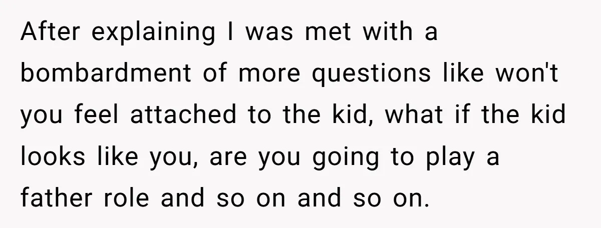 After explaining I was met with a bombardment of more questions like won't you feel attached to the kid, what if the kid looks like you, are you going to...