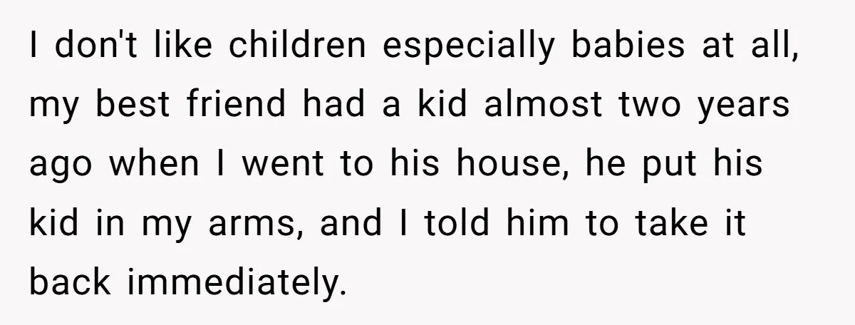 I don't like children especially babies at all, my best friend had a kid almost two years ago when I went to his house, he put his kid in my...