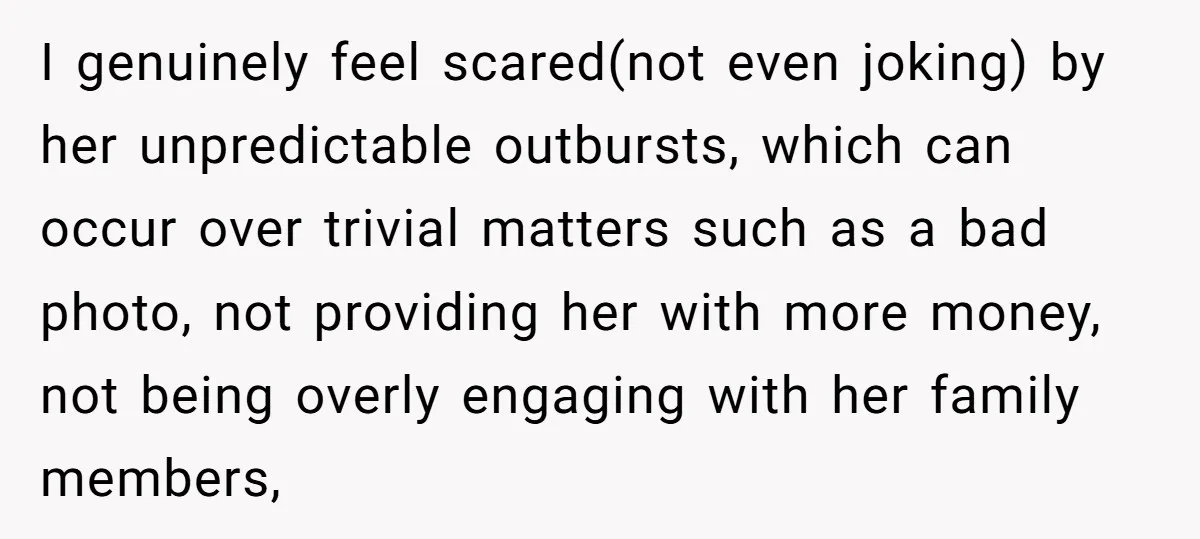 I genuinely feel scared(not even joking) by her unpredictable outbursts, which can occur over trivial matters such as a bad photo, not providing her with more money, not being overly...