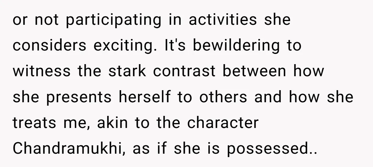 or not participating in activities she considers exciting. It's bewildering to witness the stark contrast between how she presents herself to others and how she treats me, akin to the...