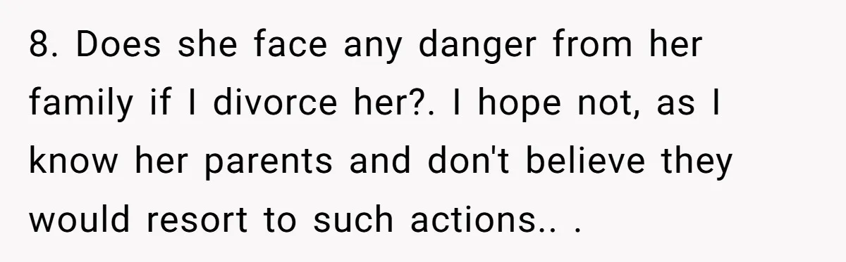 8. Does she face any danger from her family if I divorce her?. I hope not, as I know her parents and don't believe they would resort to such actions.....