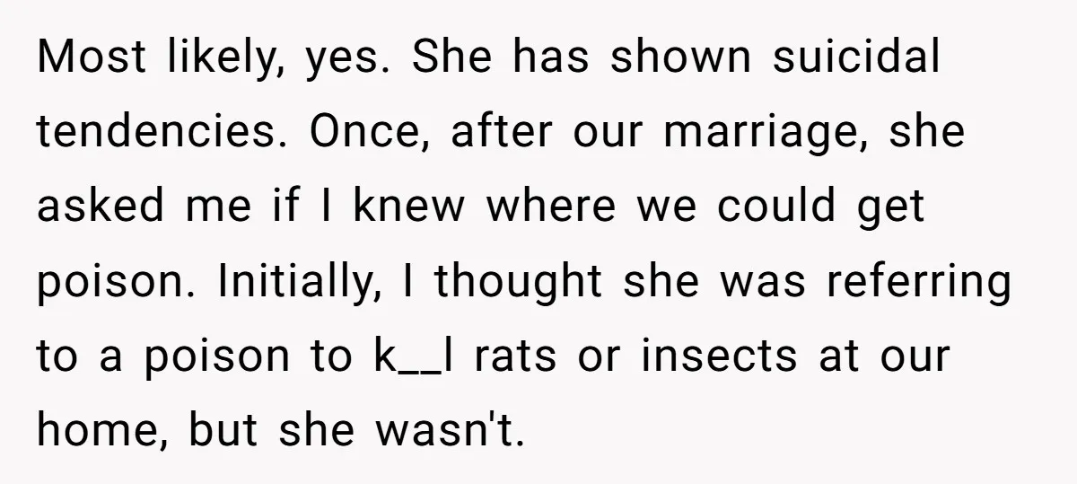 Most likely, yes. She has shown suicidal tendencies. Once, after our marriage, she asked me if I knew where we could get poison. Initially, I thought she was referring to...