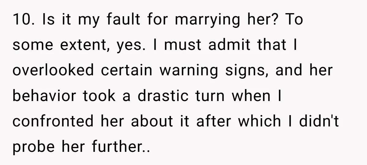 10. Is it my fault for marrying her? To some extent, yes. I must admit that I overlooked certain warning signs, and her behavior took a drastic turn when I...