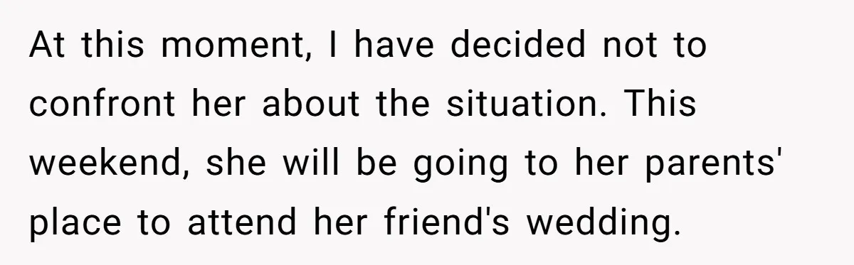 At this moment, I have decided not to confront her about the situation. This weekend, she will be going to her parents' place to attend her friend's wedding.