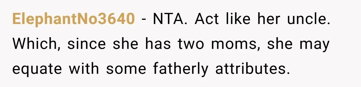 ElephantNo3640 − NTA. Act like her uncle. Which, since she has two moms, she may equate with some fatherly attributes.