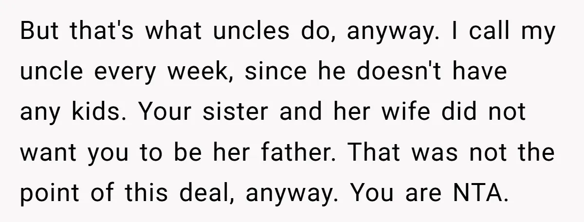 But that's what uncles do, anyway. I call my uncle every week, since he doesn't have any kids. Your sister and her wife did not want you to be her...