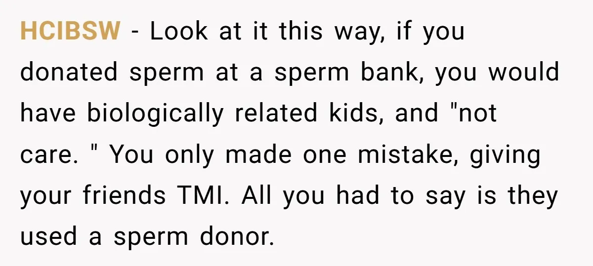 HCIBSW − Look at it this way, if you donated sperm at a sperm bank, you would have biologically related kids, and "not care. " You only made one mistake,...