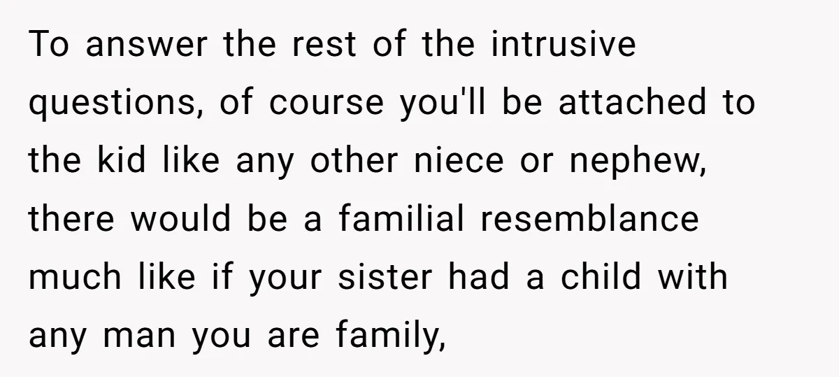 To answer the rest of the intrusive questions, of course you'll be attached to the kid like any other niece or nephew, there would be a familial resemblance much like...