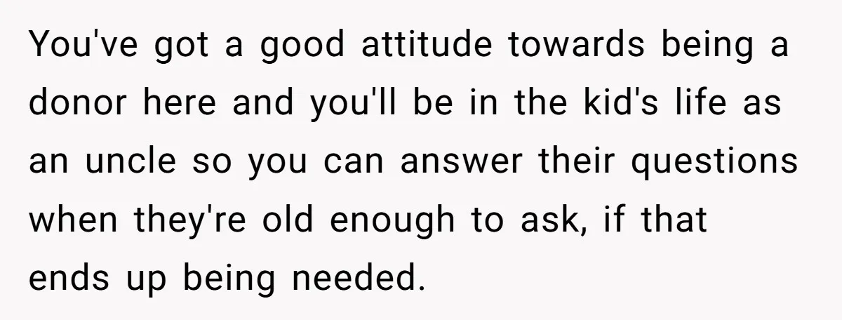 You've got a good attitude towards being a donor here and you'll be in the kid's life as an uncle so you can answer their questions when they're old enough...