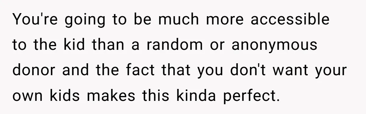 You're going to be much more accessible to the kid than a random or anonymous donor and the fact that you don't want your own kids makes this kinda perfect.