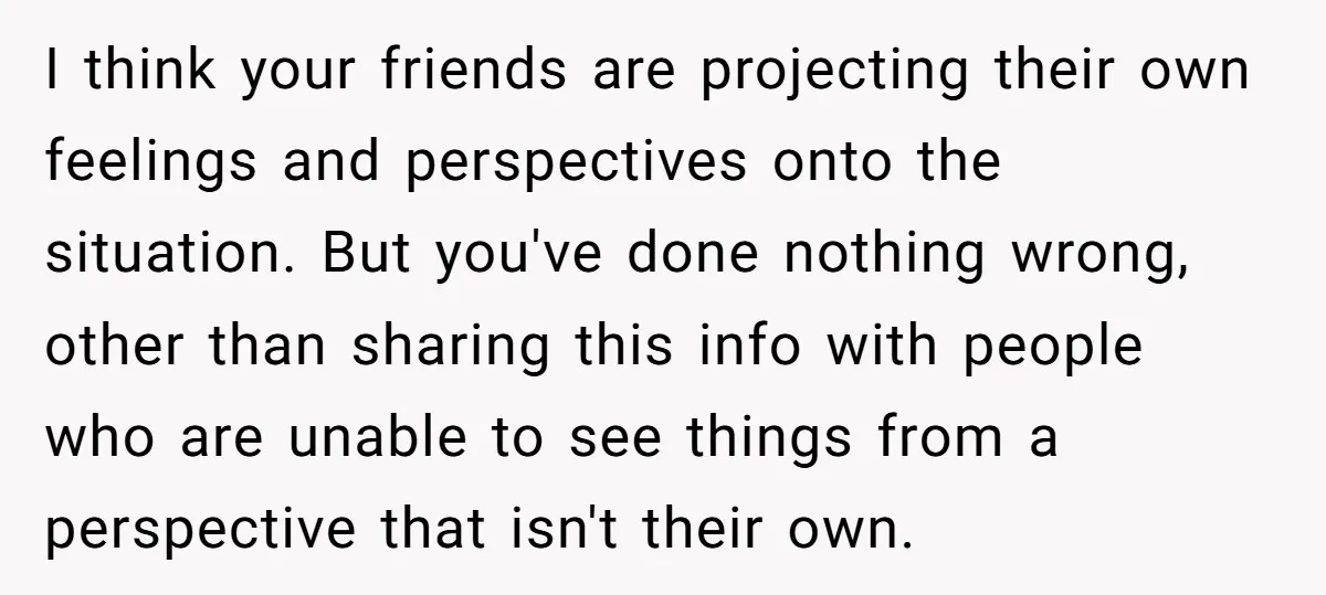 I think your friends are projecting their own feelings and perspectives onto the situation. But you've done nothing wrong, other than sharing this info with people who are unable to...