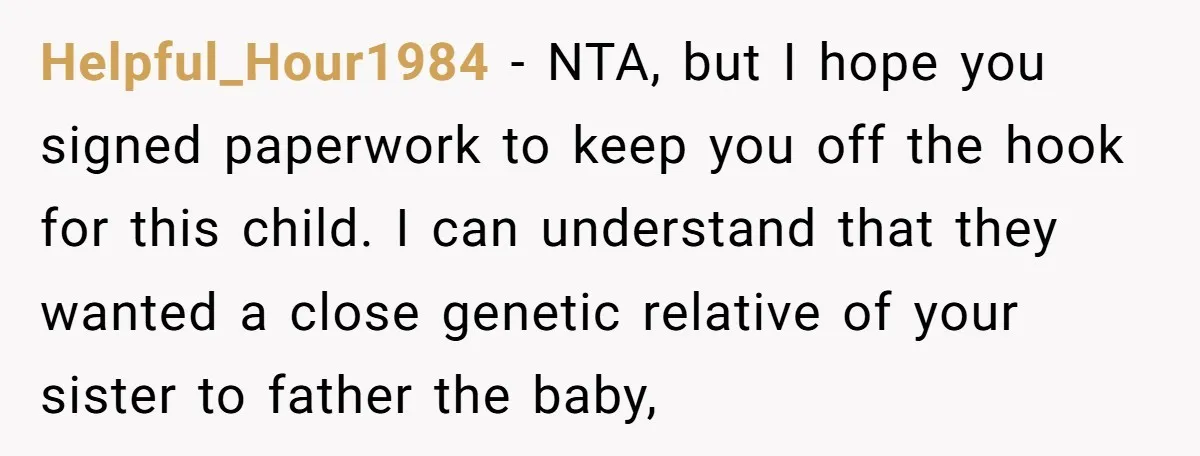 Helpful_Hour1984 − NTA, but I hope you signed paperwork to keep you off the hook for this child. I can understand that they wanted a close genetic relative of your...