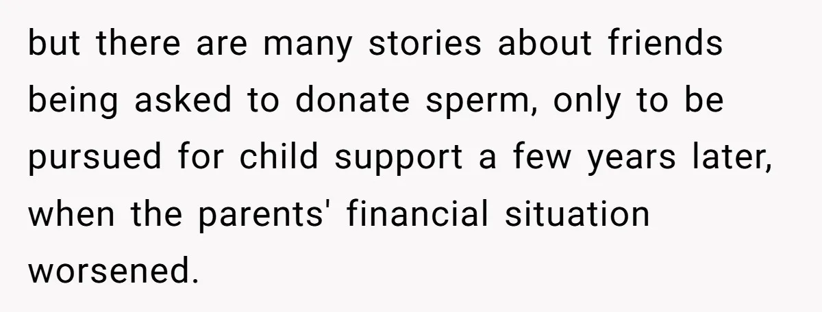 but there are many stories about friends being asked to donate sperm, only to be pursued for child support a few years later, when the parents' financial situation worsened.