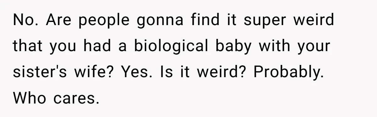 No. Are people gonna find it super weird that you had a biological baby with your sister's wife? Yes. Is it weird? Probably. Who cares.