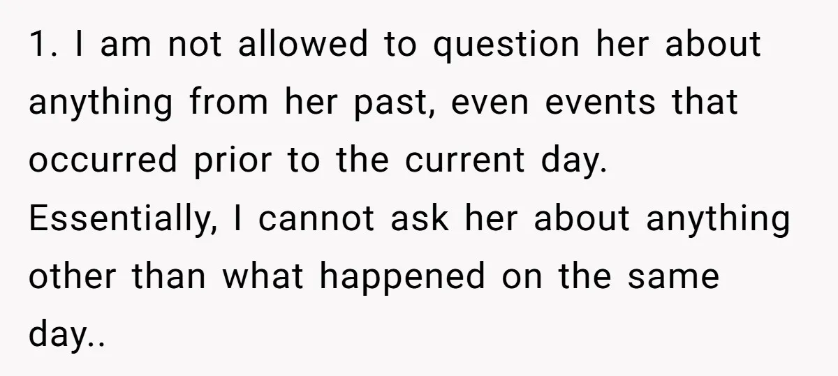 1. I am not allowed to question her about anything from her past, even events that occurred prior to the current day. Essentially, I cannot ask her about anything other...