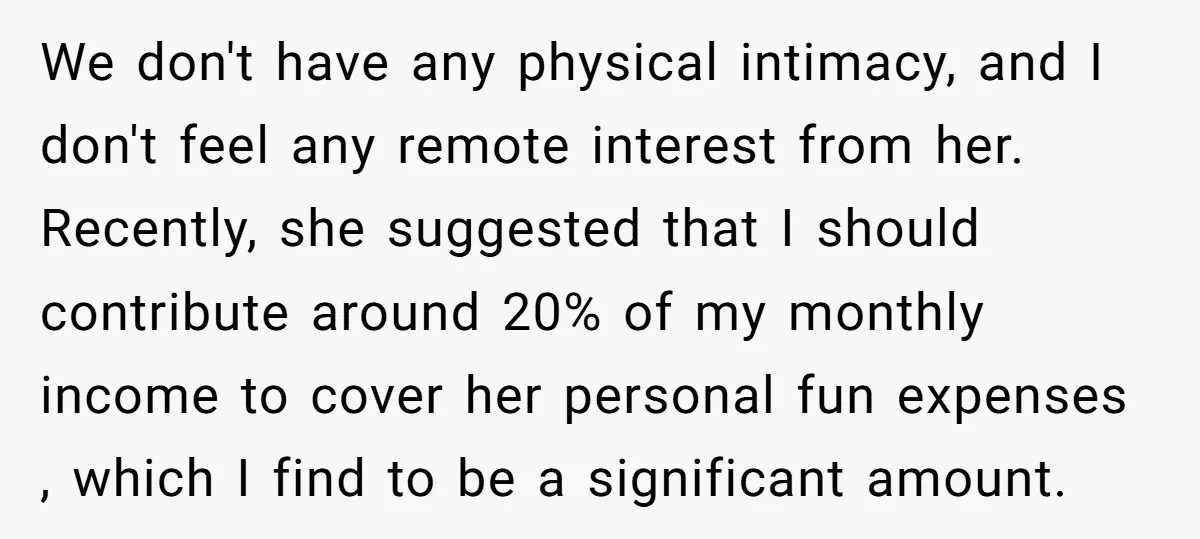 We don't have any physical intimacy, and I don't feel any remote interest from her. Recently, she suggested that I should contribute around 20% of my monthly income to cover...