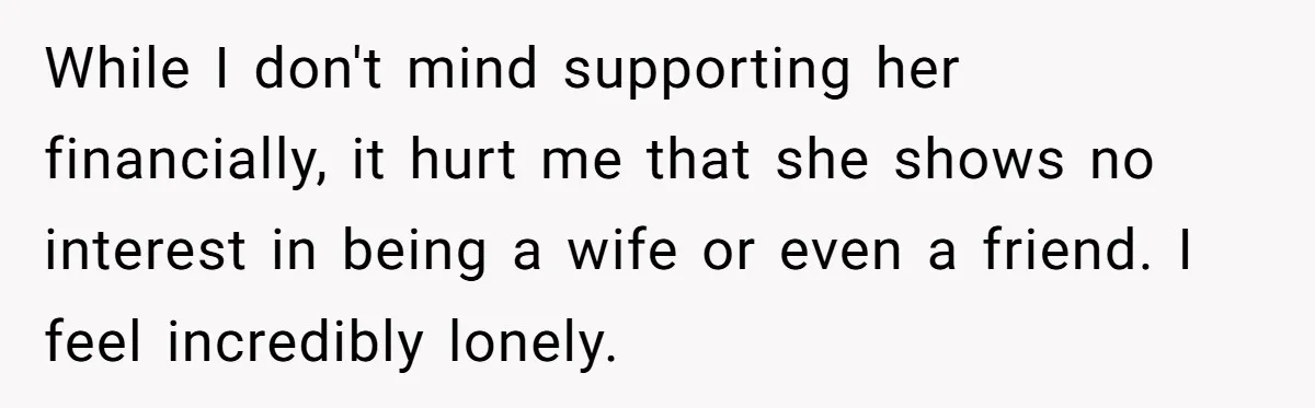 While I don't mind supporting her financially, it hurt me that she shows no interest in being a wife or even a friend. I feel incredibly lonely.