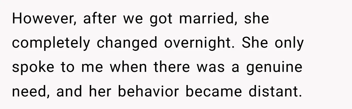 However, after we got married, she completely changed overnight. She only spoke to me when there was a genuine need, and her behavior became distant.