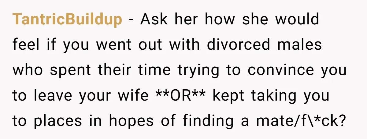 TantricBuildup − Ask her how she would feel if you went out with divorced males who spent their time trying to convince you to leave your wife **OR** kept taking...