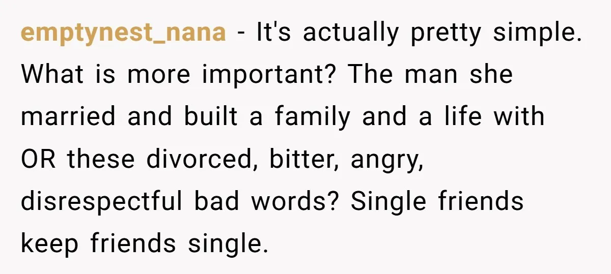 emptynest_nana − It's actually pretty simple. What is more important? The man she married and built a family and a life with OR these divorced, bitter, angry, disrespectful bad words?...