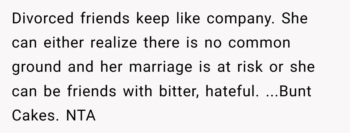 Divorced friends keep like company. She can either realize there is no common ground and her marriage is at risk or she can be friends with bitter, hateful. ...Bunt Cakes....