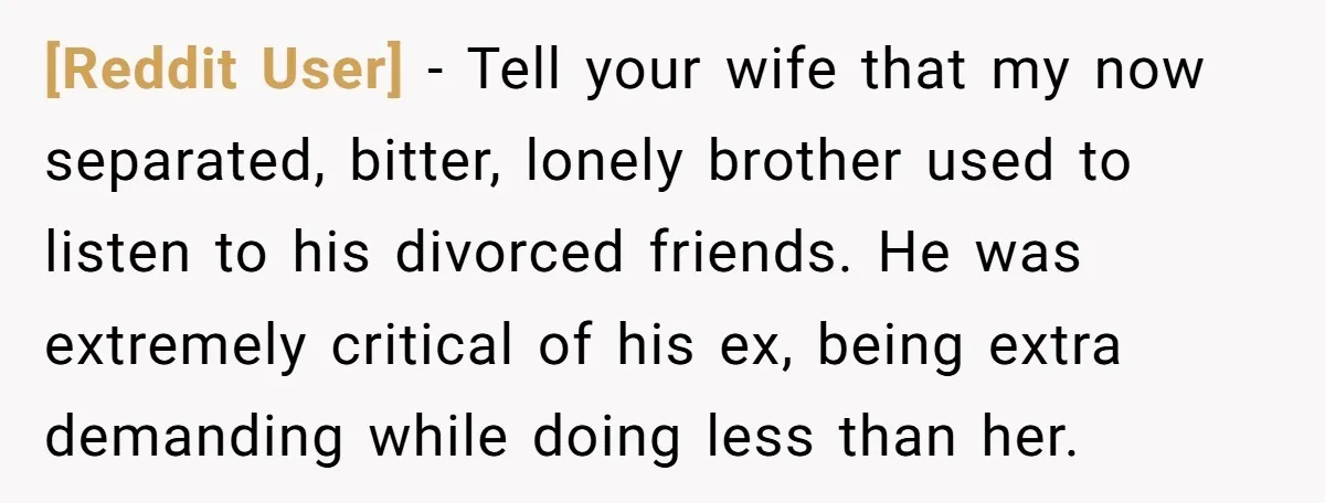 [Reddit User] − Tell your wife that my now separated, bitter, lonely brother used to listen to his divorced friends. He was extremely critical of his ex, being extra demanding...