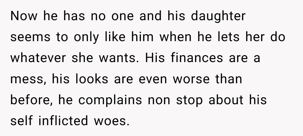 Now he has no one and his daughter seems to only like him when he lets her do whatever she wants. His finances are a mess, his looks are even...