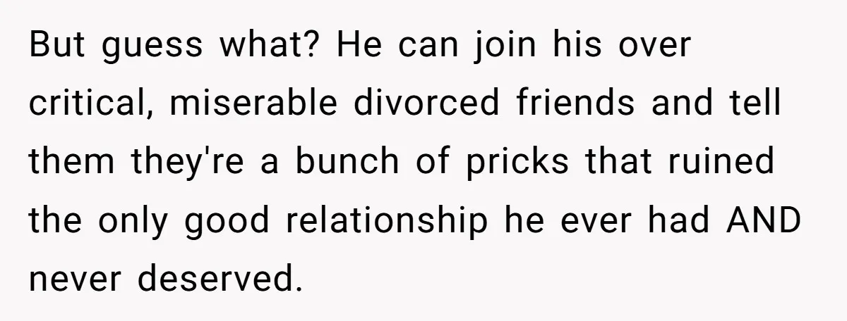 But guess what? He can join his over critical, miserable divorced friends and tell them they're a bunch of pricks that ruined the only good relationship he ever had AND...