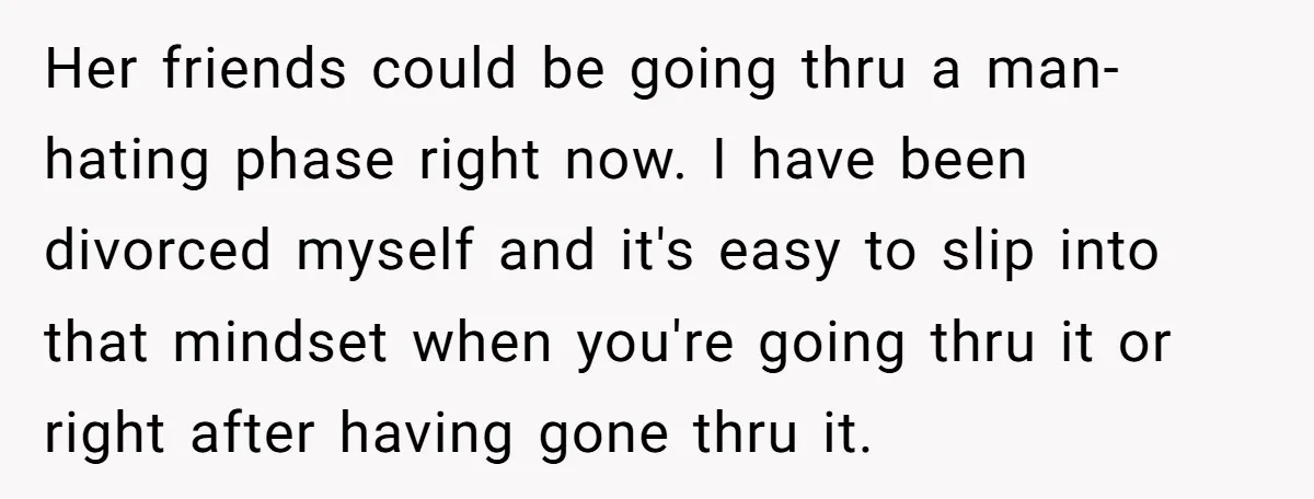 Her friends could be going thru a man-hating phase right now. I have been divorced myself and it's easy to slip into that mindset when you're going thru it or...