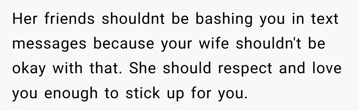 Her friends shouldnt be bashing you in text messages because your wife shouldn't be okay with that. She should respect and love you enough to stick up for you.