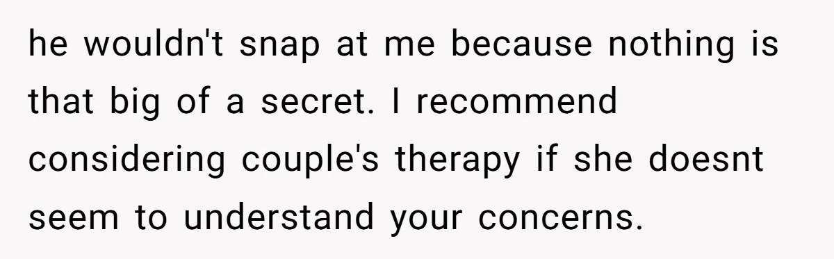 he wouldn't snap at me because nothing is that big of a secret. I recommend considering couple's therapy if she doesnt seem to understand your concerns.