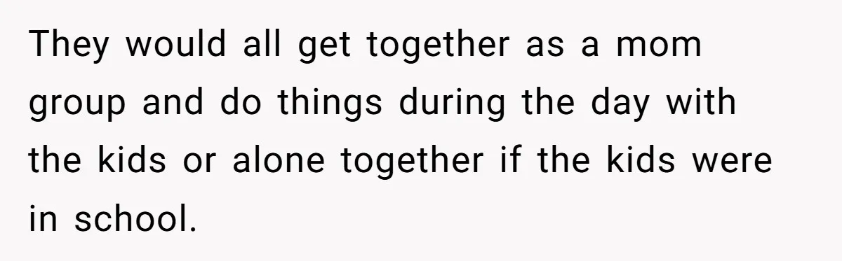 They would all get together as a mom group and do things during the day with the kids or alone together if the kids were in school.