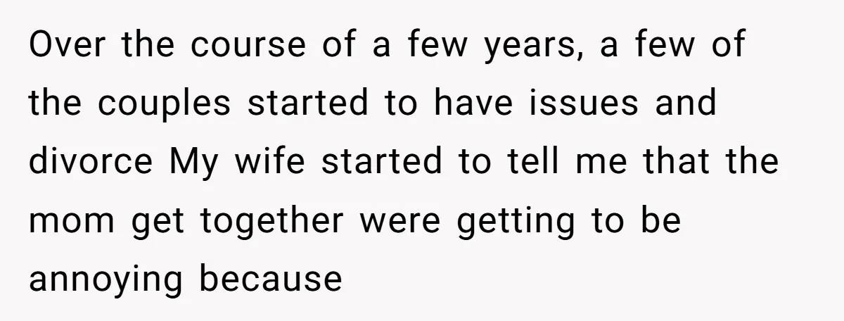 Over the course of a few years, a few of the couples started to have issues and divorce My wife started to tell me that the mom get together were...
