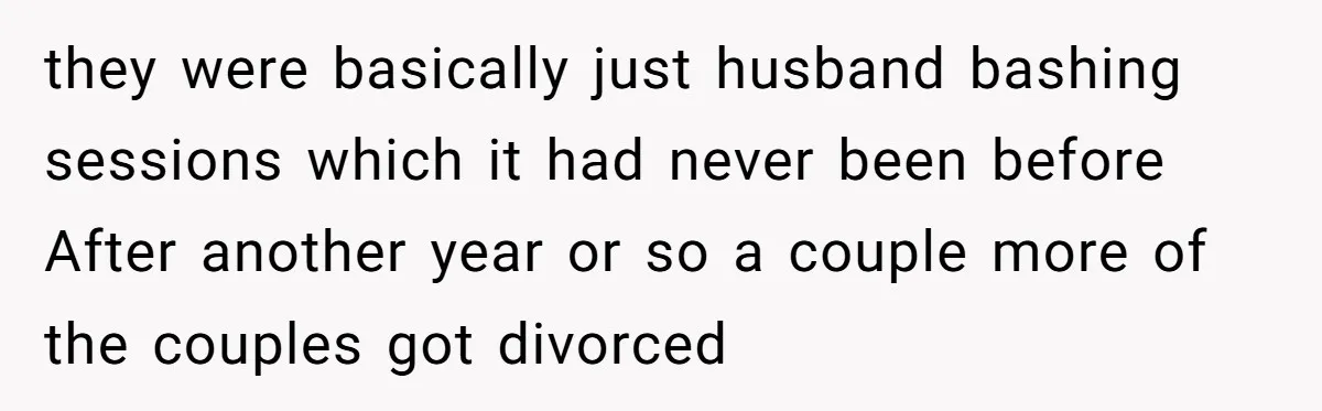 they were basically just husband bashing sessions which it had never been before After another year or so a couple more of the couples got divorced