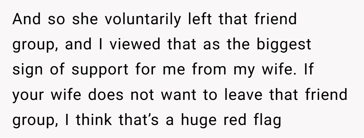 And so she voluntarily left that friend group, and I viewed that as the biggest sign of support for me from my wife. If your wife does not want to...
