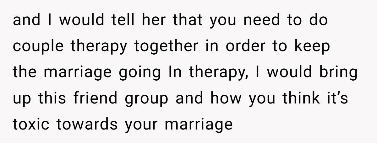 and I would tell her that you need to do couple therapy together in order to keep the marriage going In therapy, I would bring up this friend group and...