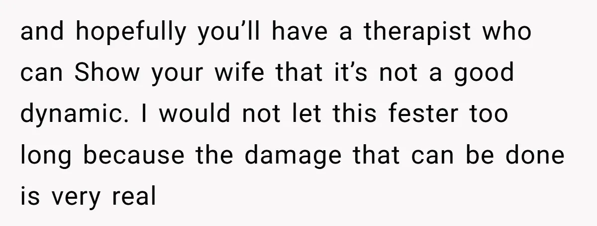 and hopefully you’ll have a therapist who can Show your wife that it’s not a good dynamic. I would not let this fester too long because the damage that can...