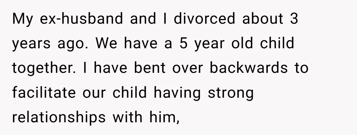 My ex-husband and I divorced about 3 years ago. We have a 5 year old child together. I have bent over backwards to facilitate our child having strong relationships with...