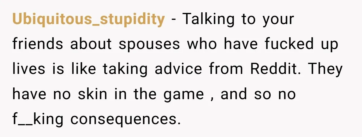 Ubiquitous_stupidity − Talking to your friends about spouses who have fucked up lives is like taking advice from Reddit. They have no skin in the game , and so no...