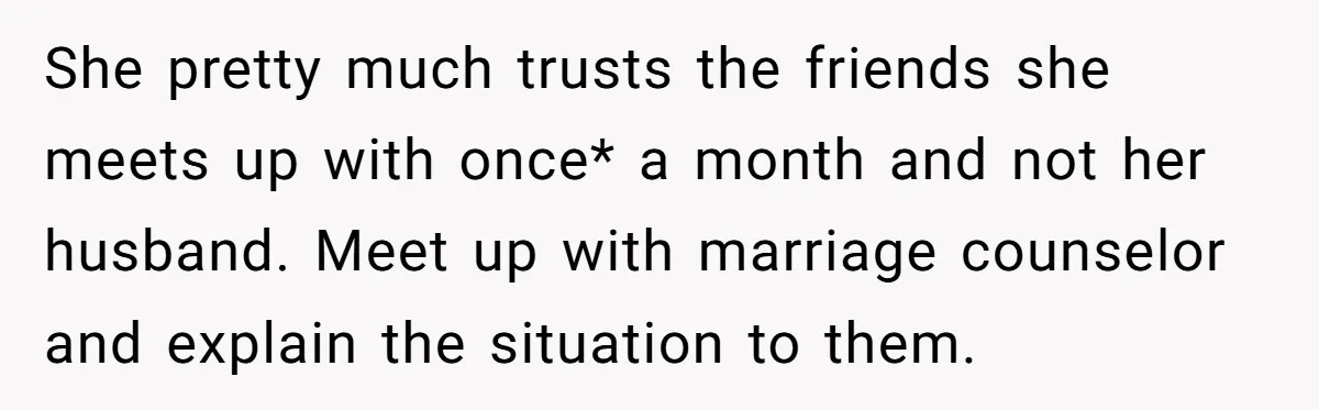 She pretty much trusts the friends she meets up with once* a month and not her husband. Meet up with marriage counselor and explain the situation to them.