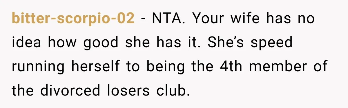 bitter-scorpio-02 − NTA. Your wife has no idea how good she has it. She’s speed running herself to being the 4th member of the divorced losers club.
