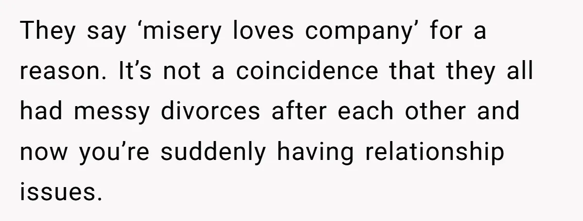 They say ‘misery loves company’ for a reason. It’s not a coincidence that they all had messy divorces after each other and now you’re suddenly having relationship issues.