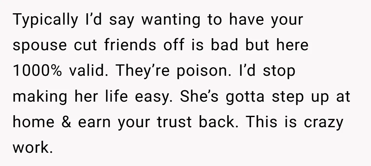 Typically I’d say wanting to have your spouse cut friends off is bad but here 1000% valid. They’re poison. I’d stop making her life easy. She’s gotta step up at...